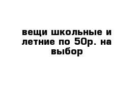 вещи школьные и летние по 50р. на выбор